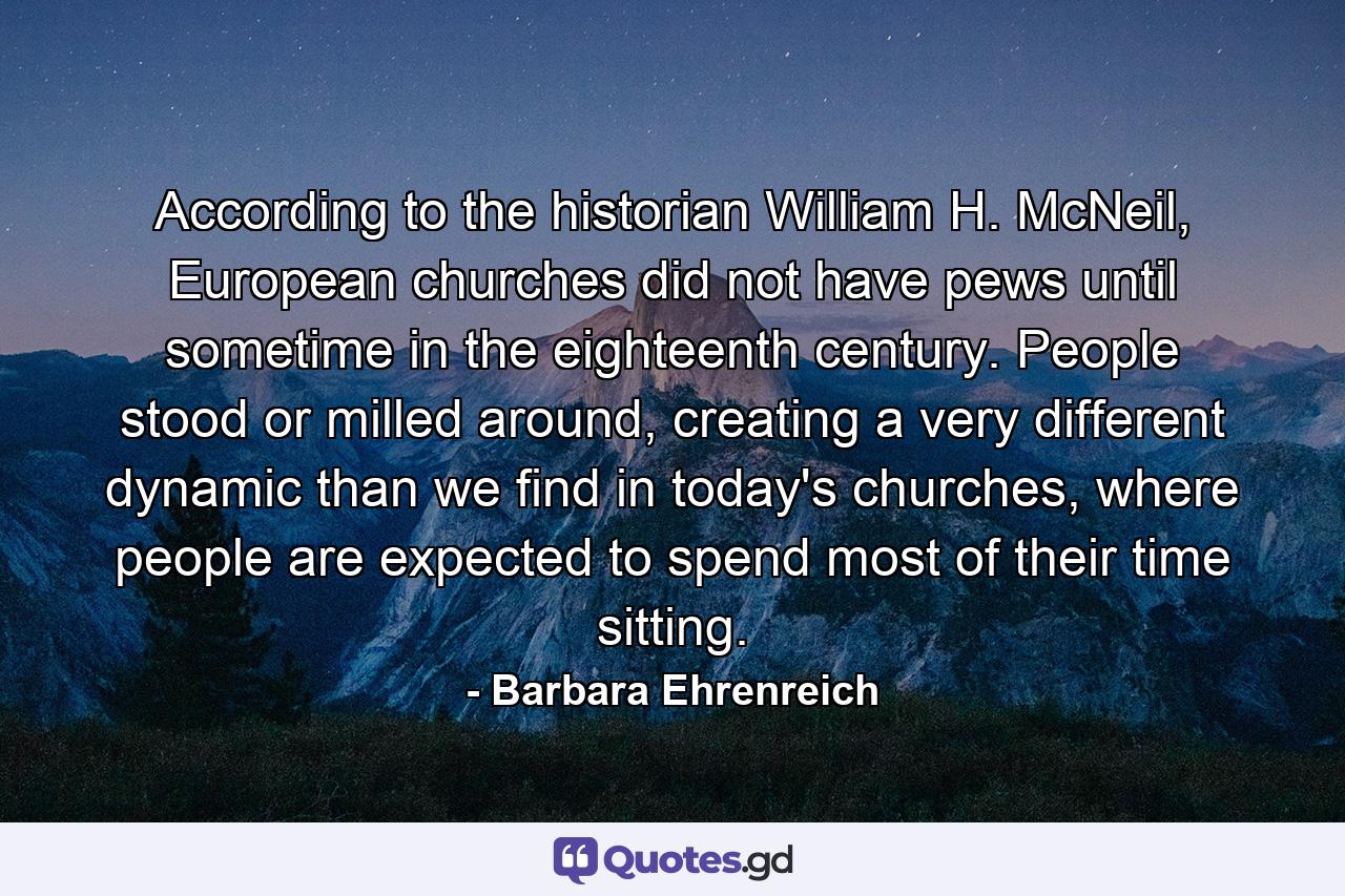 According to the historian William H. McNeil, European churches did not have pews until sometime in the eighteenth century. People stood or milled around, creating a very different dynamic than we find in today's churches, where people are expected to spend most of their time sitting. - Quote by Barbara Ehrenreich