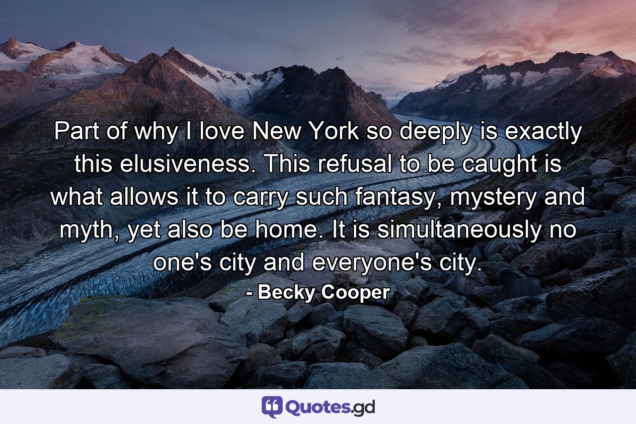 Part of why I love New York so deeply is exactly this elusiveness. This refusal to be caught is what allows it to carry such fantasy, mystery and myth, yet also be home. It is simultaneously no one's city and everyone's city. - Quote by Becky Cooper