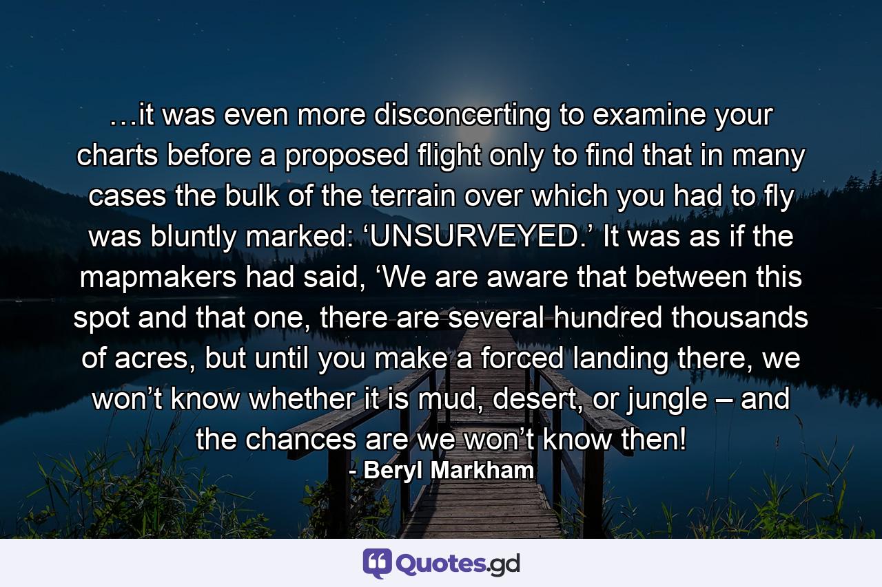 …it was even more disconcerting to examine your charts before a proposed flight only to find that in many cases the bulk of the terrain over which you had to fly was bluntly marked: ‘UNSURVEYED.’ It was as if the mapmakers had said, ‘We are aware that between this spot and that one, there are several hundred thousands of acres, but until you make a forced landing there, we won’t know whether it is mud, desert, or jungle – and the chances are we won’t know then! - Quote by Beryl Markham
