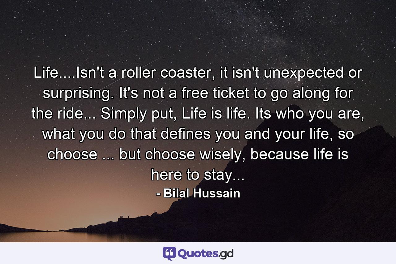 Life....Isn't a roller coaster, it isn't unexpected or surprising. It's not a free ticket to go along for the ride... Simply put, Life is life. Its who you are, what you do that defines you and your life, so choose ... but choose wisely, because life is here to stay... - Quote by Bilal Hussain