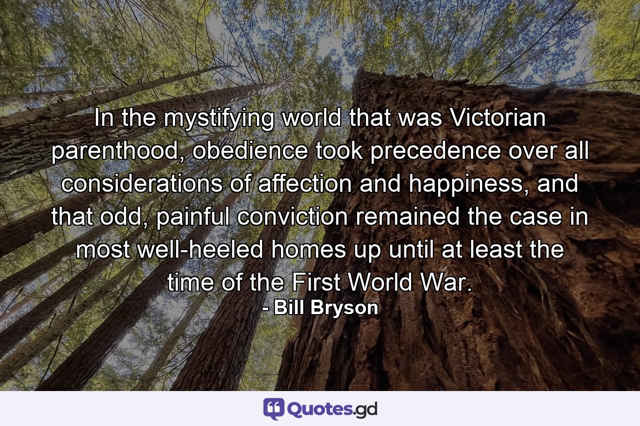 In the mystifying world that was Victorian parenthood, obedience took precedence over all considerations of affection and happiness, and that odd, painful conviction remained the case in most well-heeled homes up until at least the time of the First World War. - Quote by Bill Bryson