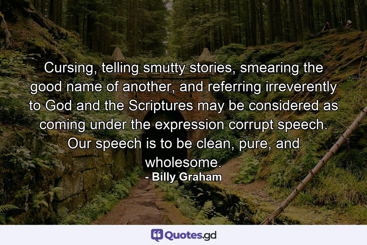 Cursing, telling smutty stories, smearing the good name of another, and referring irreverently to God and the Scriptures may be considered as coming under the expression corrupt speech. Our speech is to be clean, pure, and wholesome. - Quote by Billy Graham