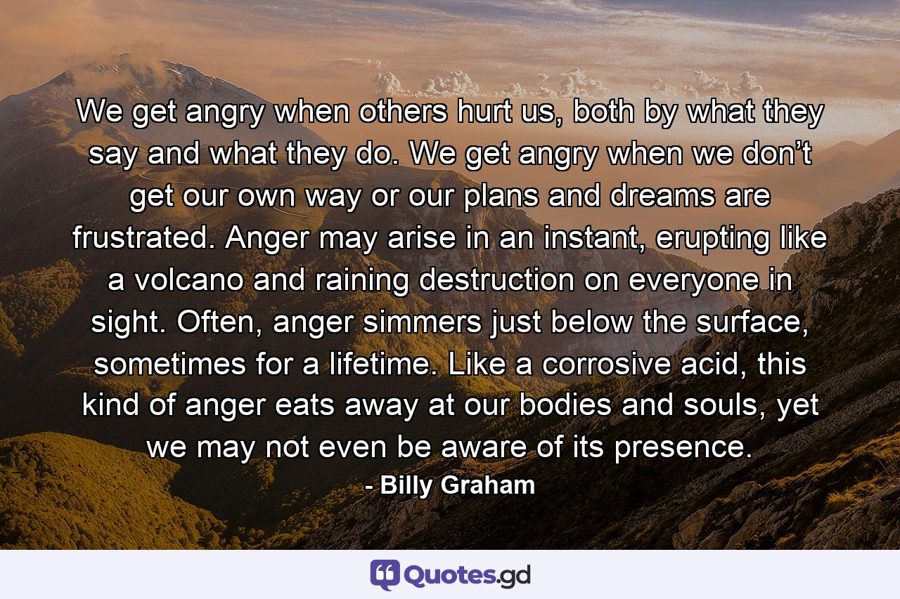 We get angry when others hurt us, both by what they say and what they do. We get angry when we don’t get our own way or our plans and dreams are frustrated. Anger may arise in an instant, erupting like a volcano and raining destruction on everyone in sight. Often, anger simmers just below the surface, sometimes for a lifetime. Like a corrosive acid, this kind of anger eats away at our bodies and souls, yet we may not even be aware of its presence. - Quote by Billy Graham