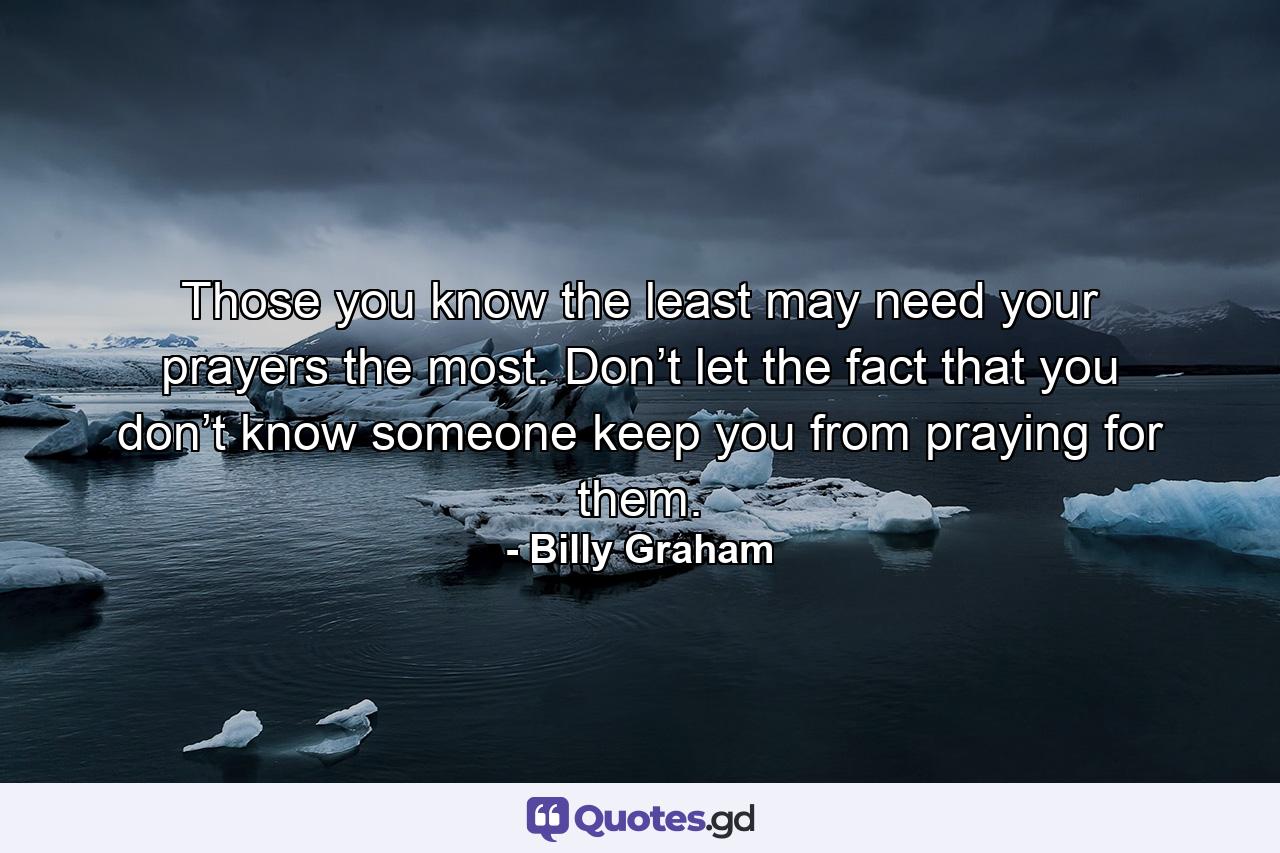 Those you know the least may need your prayers the most. Don’t let the fact that you don’t know someone keep you from praying for them. - Quote by Billy Graham