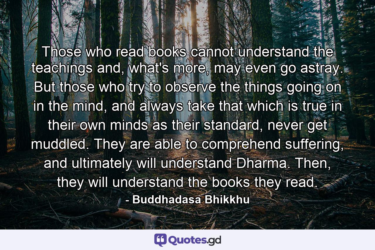 Those who read books cannot understand the teachings and, what's more, may even go astray. But those who try to observe the things going on in the mind, and always take that which is true in their own minds as their standard, never get muddled. They are able to comprehend suffering, and ultimately will understand Dharma. Then, they will understand the books they read. - Quote by Buddhadasa Bhikkhu