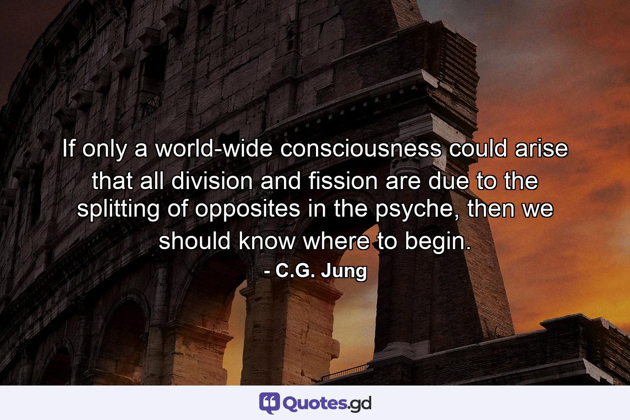 If only a world-wide consciousness could arise that all division and fission are due to the splitting of opposites in the psyche, then we should know where to begin. - Quote by C.G. Jung