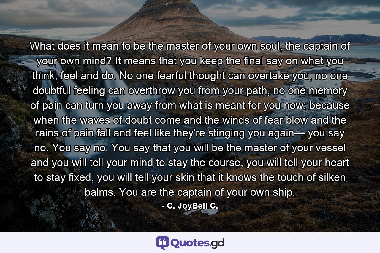 What does it mean to be the master of your own soul, the captain of your own mind? It means that you keep the final say on what you think, feel and do. No one fearful thought can overtake you, no one doubtful feeling can overthrow you from your path, no one memory of pain can turn you away from what is meant for you now; because when the waves of doubt come and the winds of fear blow and the rains of pain fall and feel like they're stinging you again— you say no. You say no. You say that you will be the master of your vessel and you will tell your mind to stay the course, you will tell your heart to stay fixed, you will tell your skin that it knows the touch of silken balms. You are the captain of your own ship. - Quote by C. JoyBell C.