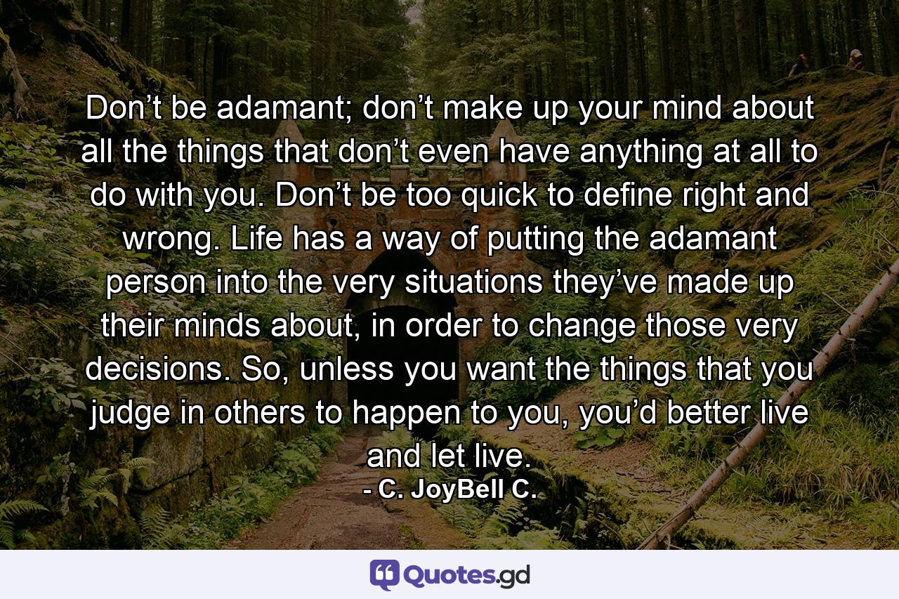 Don’t be adamant; don’t make up your mind about all the things that don’t even have anything at all to do with you. Don’t be too quick to define right and wrong. Life has a way of putting the adamant person into the very situations they’ve made up their minds about, in order to change those very decisions. So, unless you want the things that you judge in others to happen to you, you’d better live and let live. - Quote by C. JoyBell C.