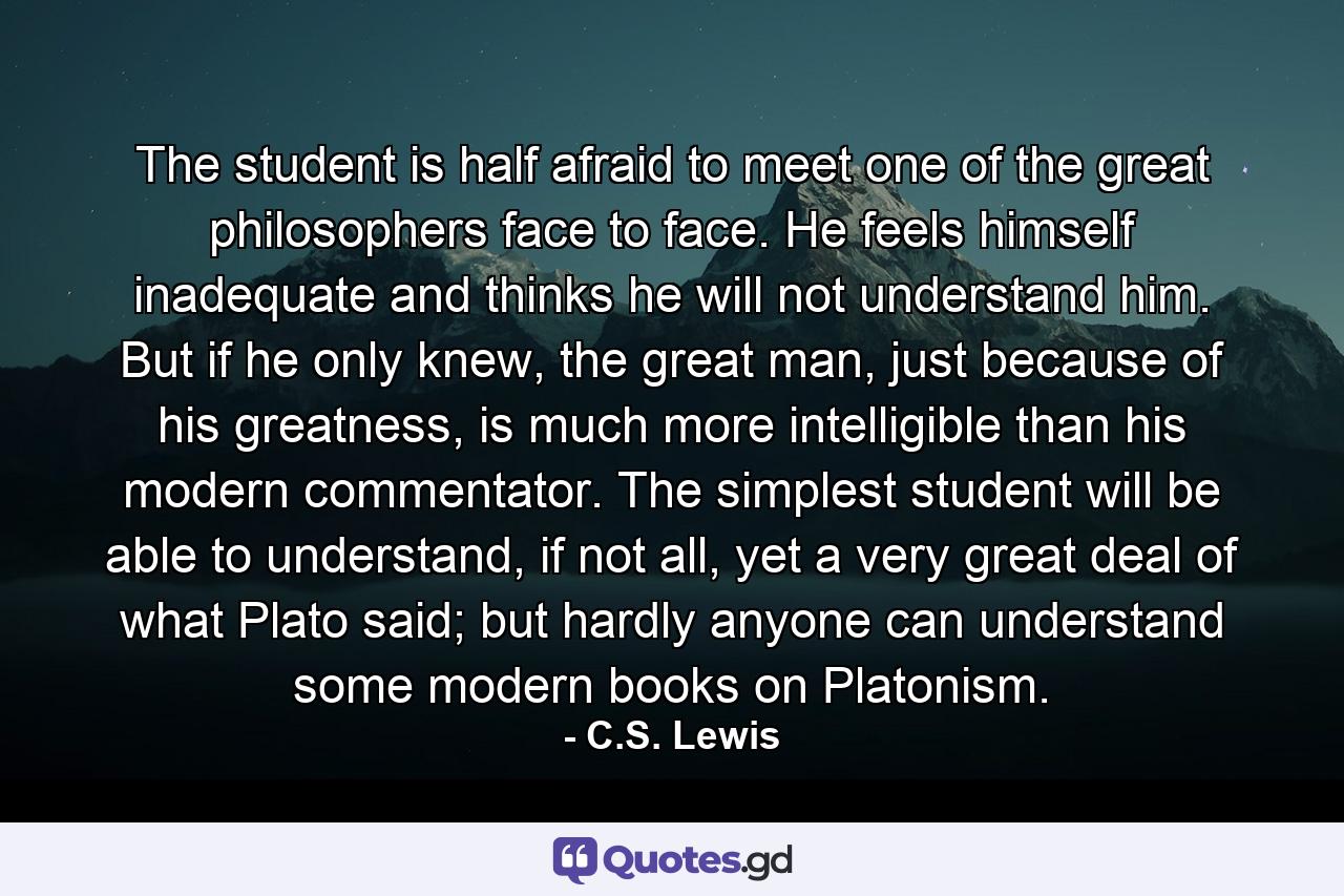 The student is half afraid to meet one of the great philosophers face to face. He feels himself inadequate and thinks he will not understand him. But if he only knew, the great man, just because of his greatness, is much more intelligible than his modern commentator. The simplest student will be able to understand, if not all, yet a very great deal of what Plato said; but hardly anyone can understand some modern books on Platonism. - Quote by C.S. Lewis