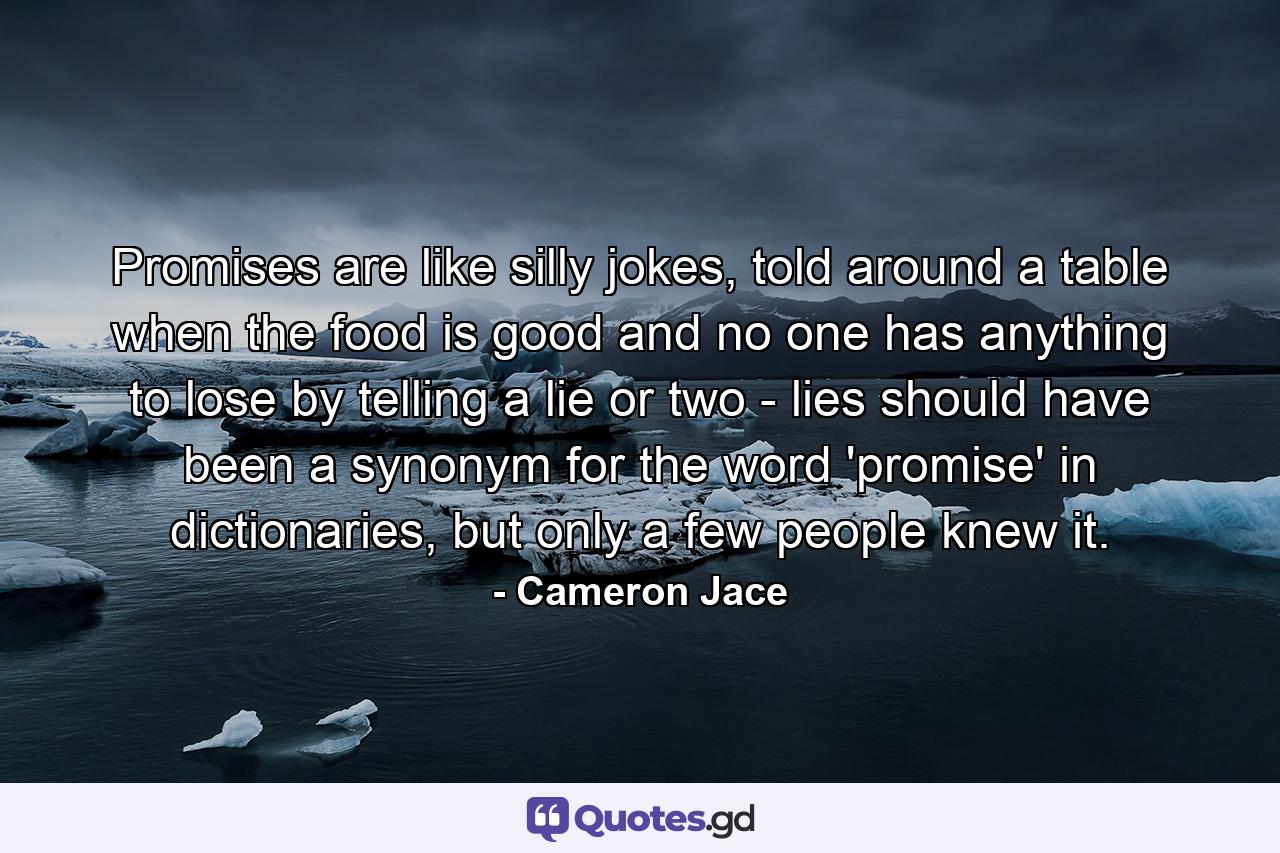 Promises are like silly jokes, told around a table when the food is good and no one has anything to lose by telling a lie or two - lies should have been a synonym for the word 'promise' in dictionaries, but only a few people knew it. - Quote by Cameron Jace