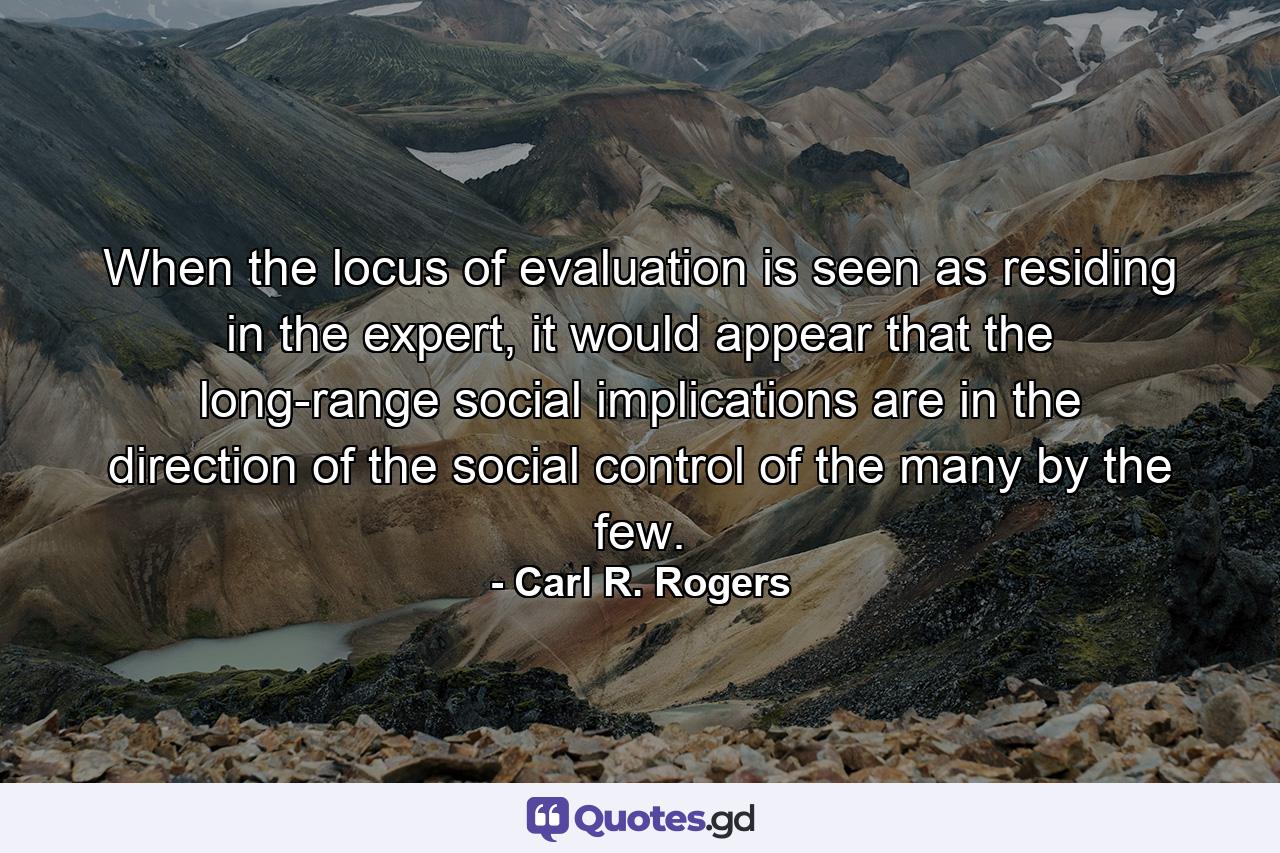 When the locus of evaluation is seen as residing in the expert, it would appear that the long-range social implications are in the direction of the social control of the many by the few. - Quote by Carl R. Rogers