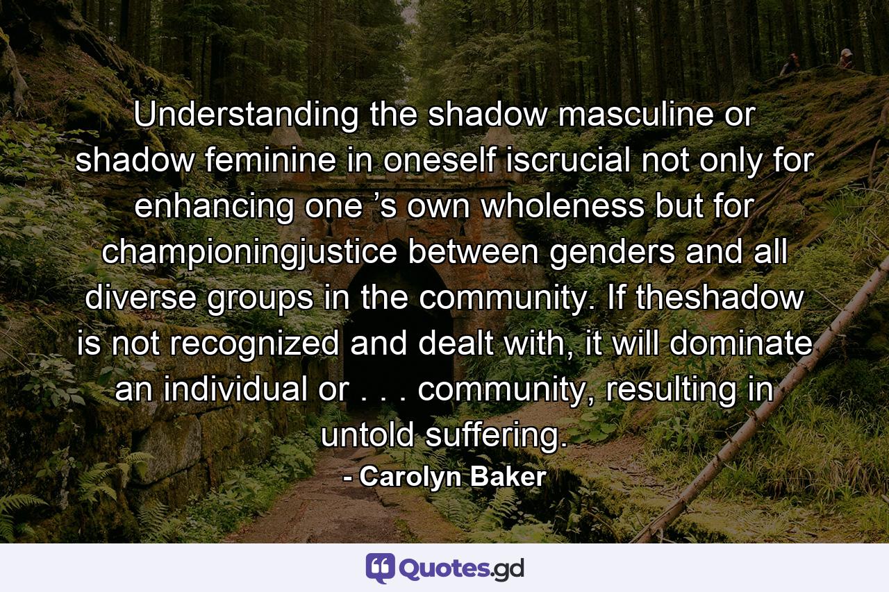 Understanding the shadow masculine or shadow feminine in oneself iscrucial not only for enhancing one ’s own wholeness but for championingjustice between genders and all diverse groups in the community. If theshadow is not recognized and dealt with, it will dominate an individual or . . . community, resulting in untold suffering. - Quote by Carolyn Baker