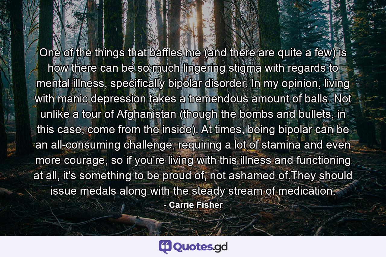 One of the things that baffles me (and there are quite a few) is how there can be so much lingering stigma with regards to mental illness, specifically bipolar disorder. In my opinion, living with manic depression takes a tremendous amount of balls. Not unlike a tour of Afghanistan (though the bombs and bullets, in this case, come from the inside). At times, being bipolar can be an all-consuming challenge, requiring a lot of stamina and even more courage, so if you're living with this illness and functioning at all, it's something to be proud of, not ashamed of.They should issue medals along with the steady stream of medication. - Quote by Carrie Fisher