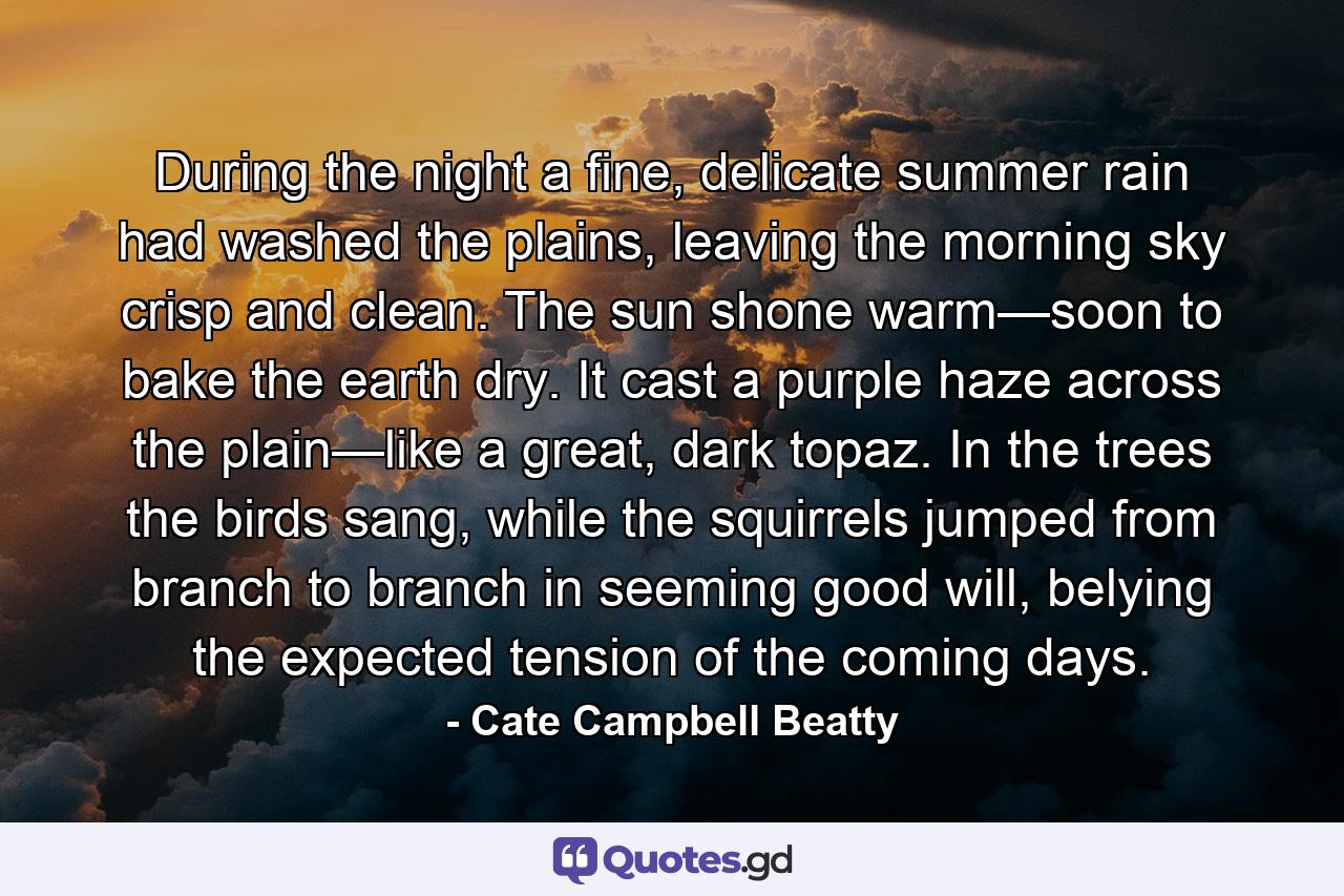 During the night a fine, delicate summer rain had washed the plains, leaving the morning sky crisp and clean. The sun shone warm—soon to bake the earth dry. It cast a purple haze across the plain—like a great, dark topaz. In the trees the birds sang, while the squirrels jumped from branch to branch in seeming good will, belying the expected tension of the coming days. - Quote by Cate Campbell Beatty