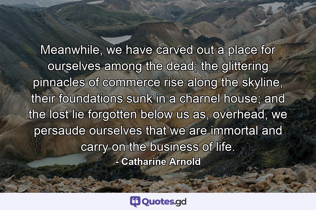 Meanwhile, we have carved out a place for ourselves among the dead; the glittering pinnacles of commerce rise along the skyline, their foundations sunk in a charnel house; and the lost lie forgotten below us as, overhead, we persaude ourselves that we are immortal and carry on the business of life. - Quote by Catharine Arnold