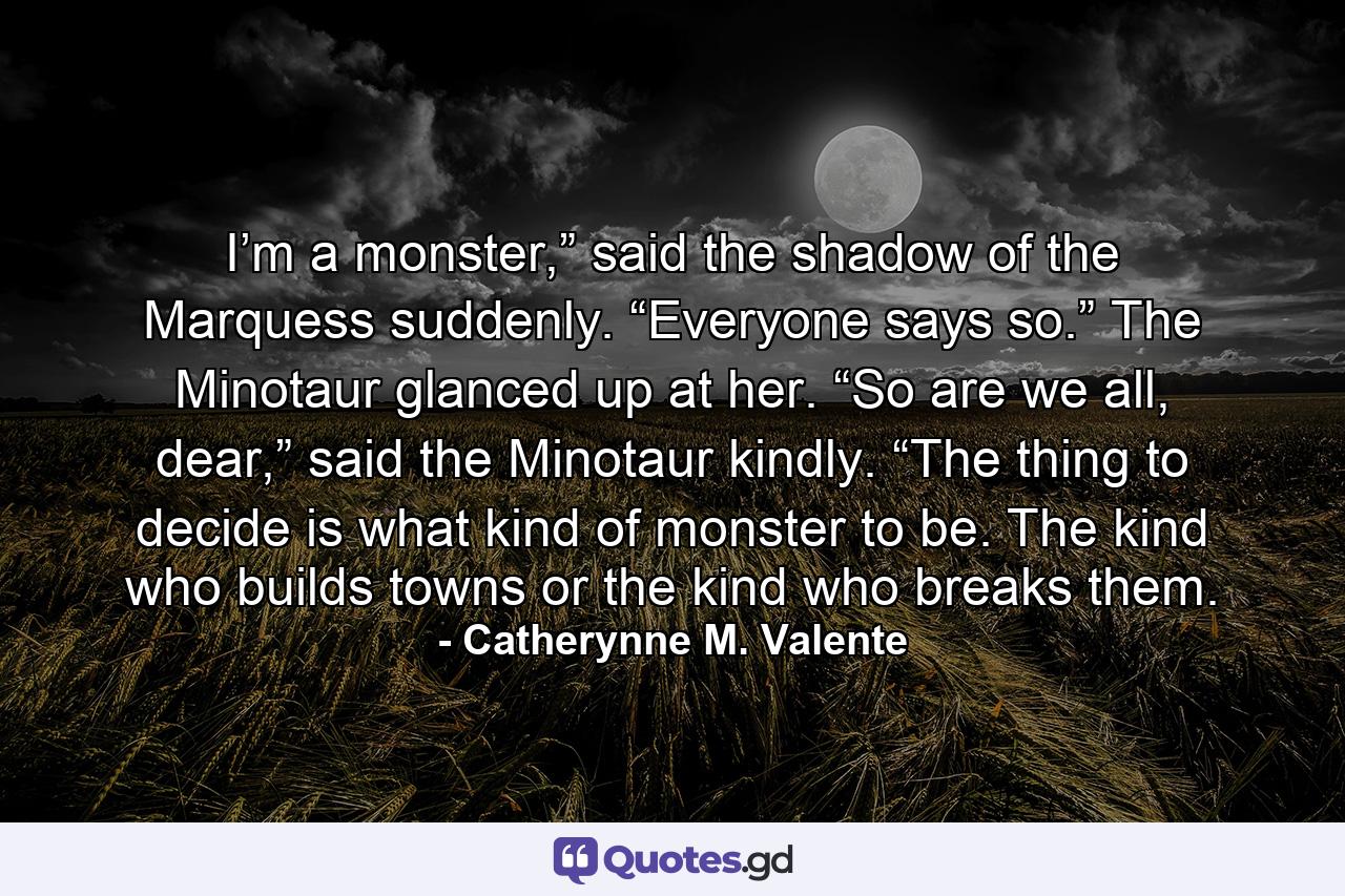 I’m a monster,” said the shadow of the Marquess suddenly. “Everyone says so.” The Minotaur glanced up at her. “So are we all, dear,” said the Minotaur kindly. “The thing to decide is what kind of monster to be. The kind who builds towns or the kind who breaks them. - Quote by Catherynne M. Valente