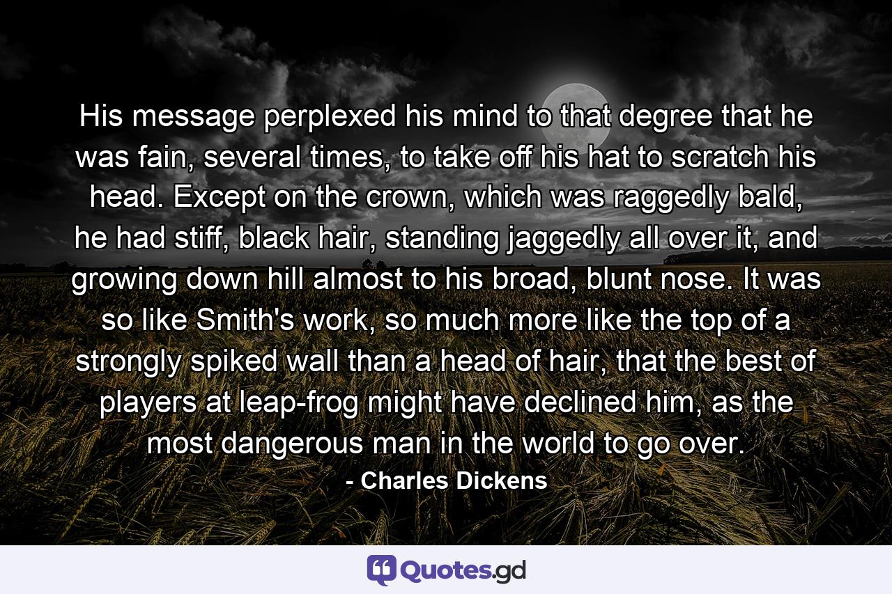 His message perplexed his mind to that degree that he was fain, several times, to take off his hat to scratch his head. Except on the crown, which was raggedly bald, he had stiff, black hair, standing jaggedly all over it, and growing down hill almost to his broad, blunt nose. It was so like Smith's work, so much more like the top of a strongly spiked wall than a head of hair, that the best of players at leap-frog might have declined him, as the most dangerous man in the world to go over. - Quote by Charles Dickens