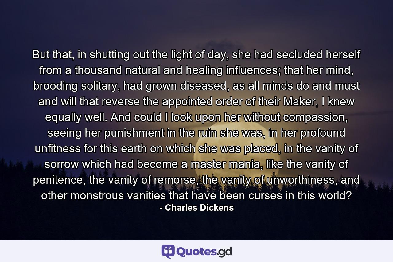 But that, in shutting out the light of day, she had secluded herself from a thousand natural and healing influences; that her mind, brooding solitary, had grown diseased, as all minds do and must and will that reverse the appointed order of their Maker, I knew equally well. And could I look upon her without compassion, seeing her punishment in the ruin she was, in her profound unfitness for this earth on which she was placed, in the vanity of sorrow which had become a master mania, like the vanity of penitence, the vanity of remorse, the vanity of unworthiness, and other monstrous vanities that have been curses in this world? - Quote by Charles Dickens