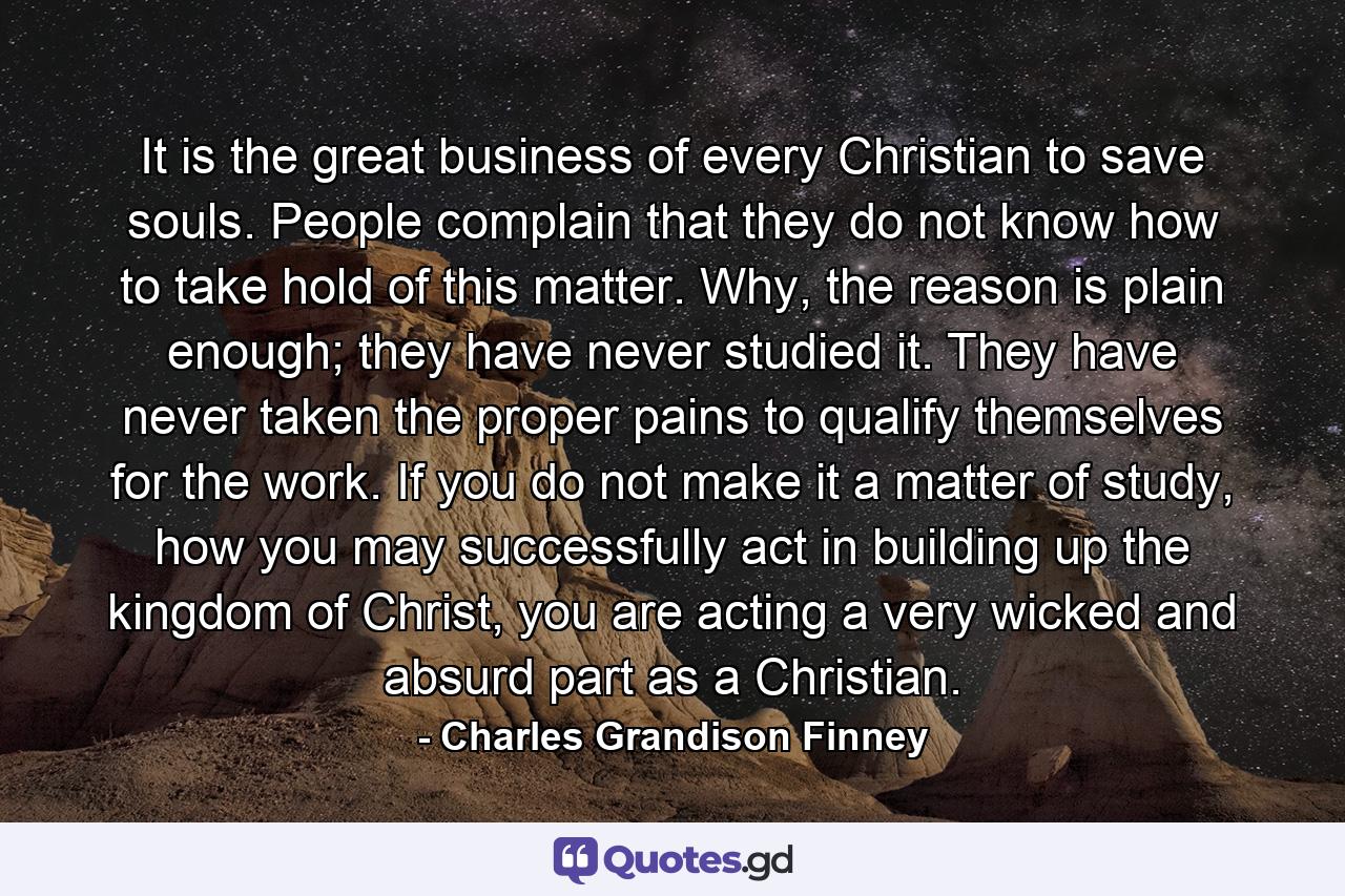 It is the great business of every Christian to save souls. People complain that they do not know how to take hold of this matter. Why, the reason is plain enough; they have never studied it. They have never taken the proper pains to qualify themselves for the work. If you do not make it a matter of study, how you may successfully act in building up the kingdom of Christ, you are acting a very wicked and absurd part as a Christian. - Quote by Charles Grandison Finney