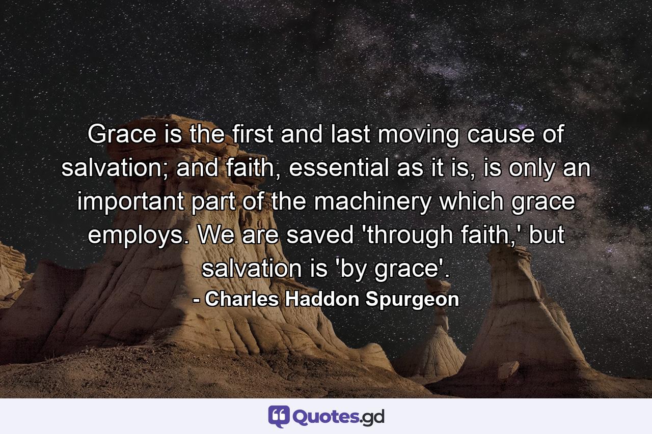 Grace is the first and last moving cause of salvation; and faith, essential as it is, is only an important part of the machinery which grace employs. We are saved 'through faith,' but salvation is 'by grace'. - Quote by Charles Haddon Spurgeon