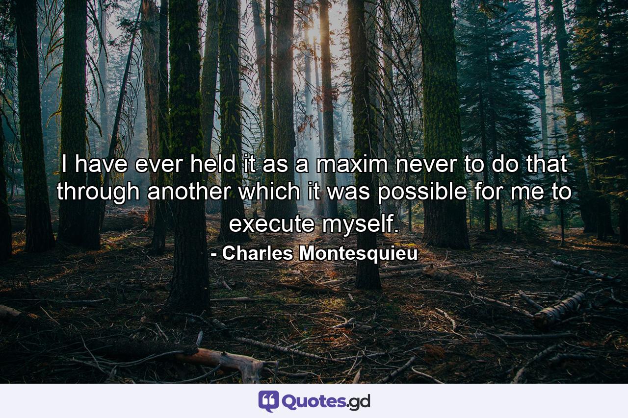I have ever held it as a maxim never to do that through another which it was possible for me to execute myself. - Quote by Charles Montesquieu
