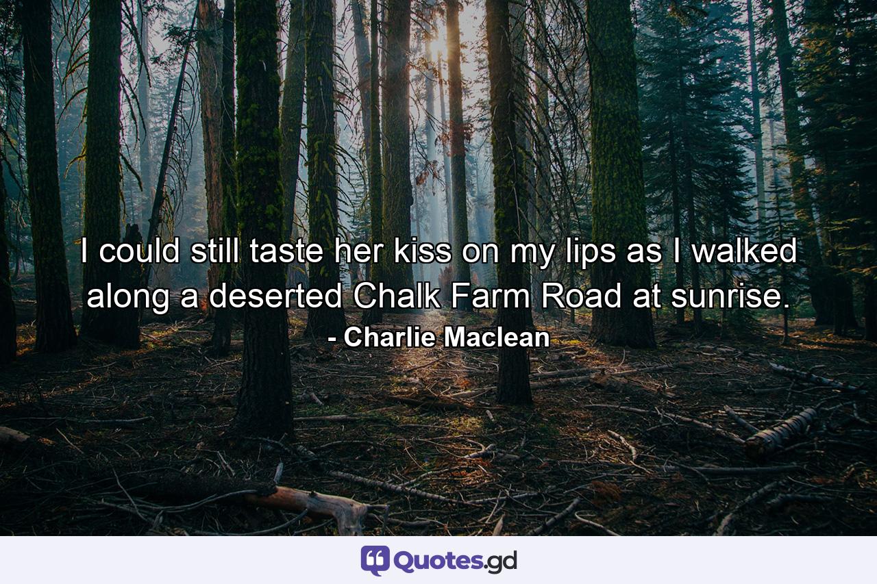 I could still taste her kiss on my lips as I walked along a deserted Chalk Farm Road at sunrise. - Quote by Charlie Maclean