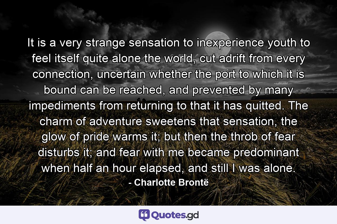 It is a very strange sensation to inexperience youth to feel itself quite alone the world, cut adrift from every connection, uncertain whether the port to which it is bound can be reached, and prevented by many impediments from returning to that it has quitted. The charm of adventure sweetens that sensation, the glow of pride warms it; but then the throb of fear disturbs it; and fear with me became predominant when half an hour elapsed, and still I was alone. - Quote by Charlotte Brontë