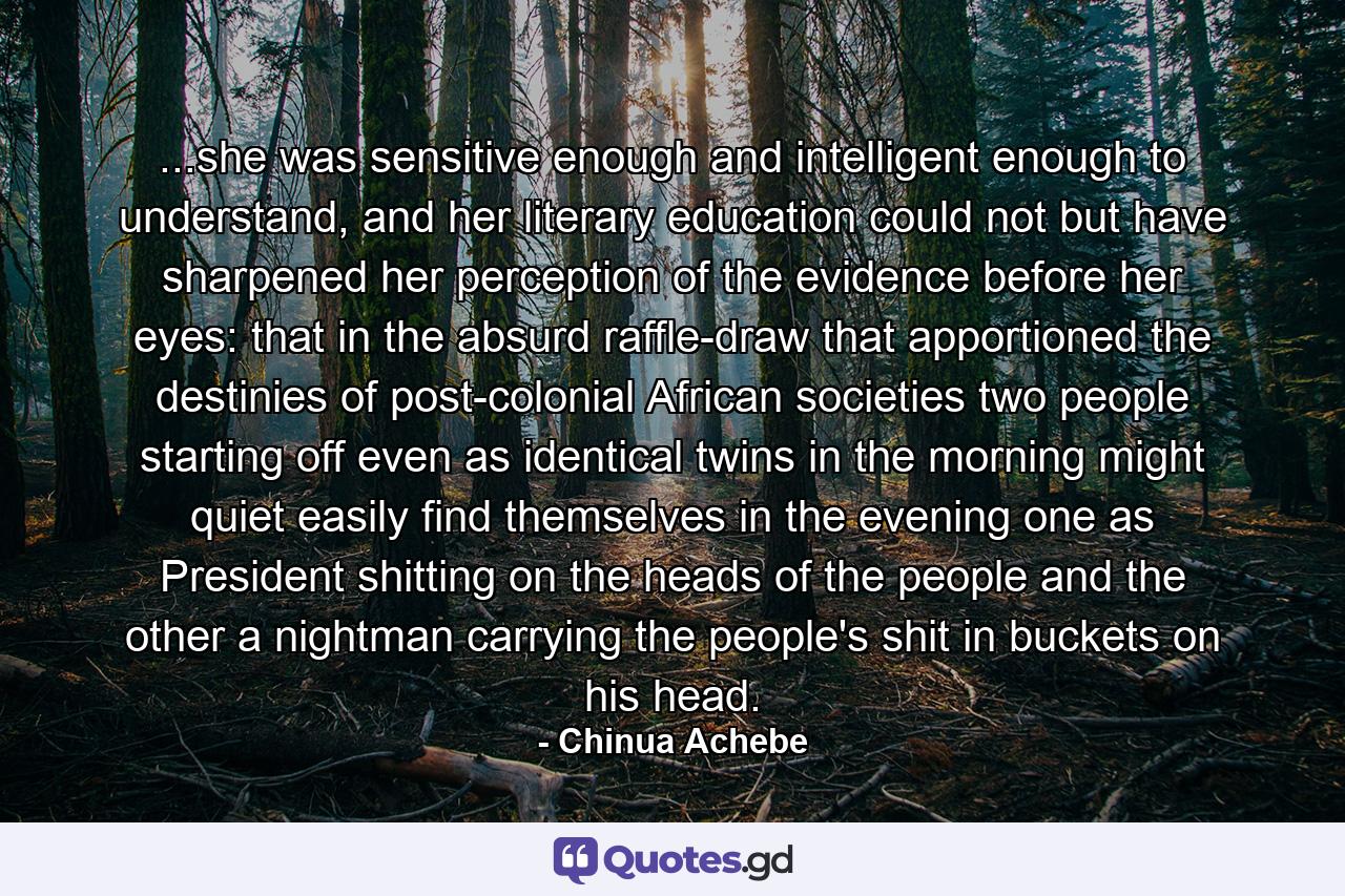 ...she was sensitive enough and intelligent enough to understand, and her literary education could not but have sharpened her perception of the evidence before her eyes: that in the absurd raffle-draw that apportioned the destinies of post-colonial African societies two people starting off even as identical twins in the morning might quiet easily find themselves in the evening one as President shitting on the heads of the people and the other a nightman carrying the people's shit in buckets on his head. - Quote by Chinua Achebe