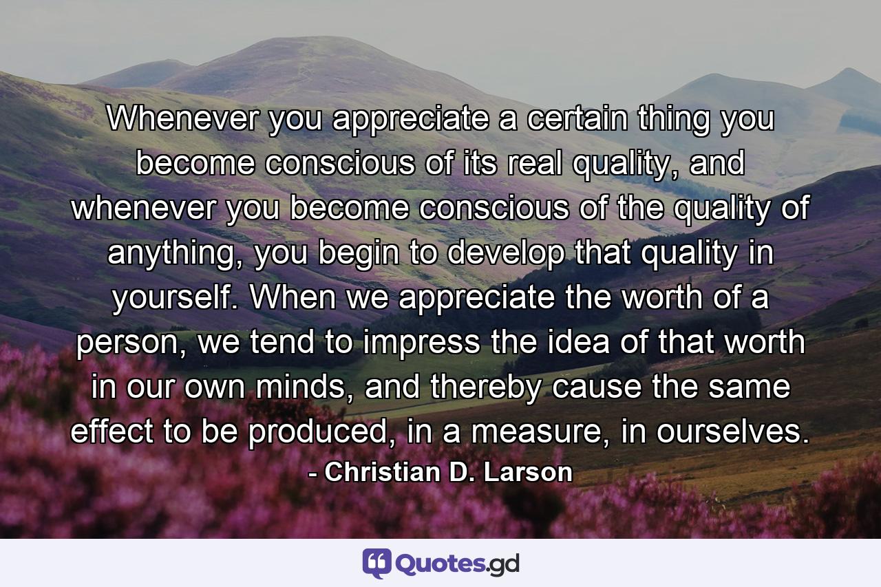Whenever you appreciate a certain thing you become conscious of its real quality, and whenever you become conscious of the quality of anything, you begin to develop that quality in yourself. When we appreciate the worth of a person, we tend to impress the idea of that worth in our own minds, and thereby cause the same effect to be produced, in a measure, in ourselves. - Quote by Christian D. Larson