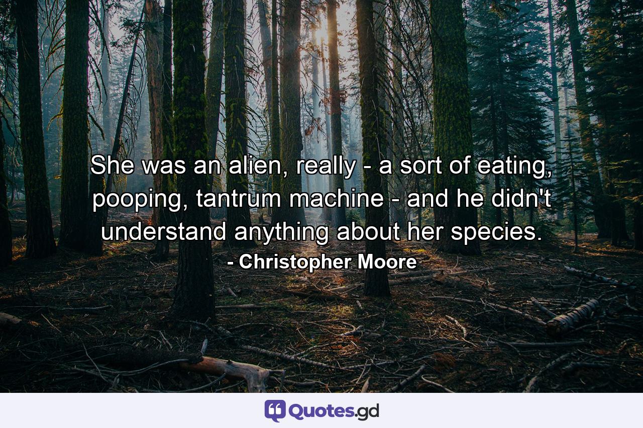 She was an alien, really - a sort of eating, pooping, tantrum machine - and he didn't understand anything about her species. - Quote by Christopher Moore