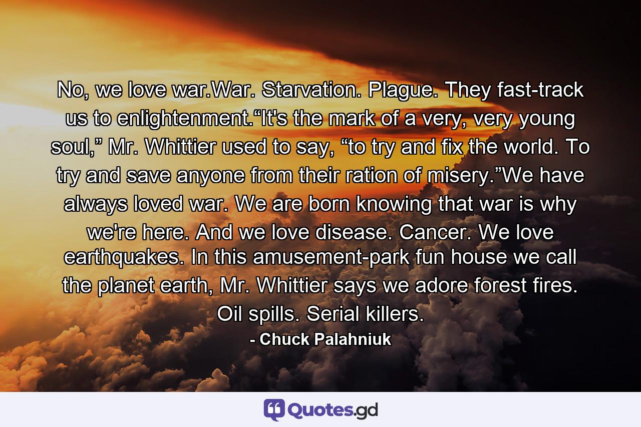 No, we love war.War. Starvation. Plague. They fast-track us to enlightenment.“It's the mark of a very, very young soul,” Mr. Whittier used to say, “to try and fix the world. To try and save anyone from their ration of misery.”We have always loved war. We are born knowing that war is why we're here. And we love disease. Cancer. We love earthquakes. In this amusement-park fun house we call the planet earth, Mr. Whittier says we adore forest fires. Oil spills. Serial killers. - Quote by Chuck Palahniuk