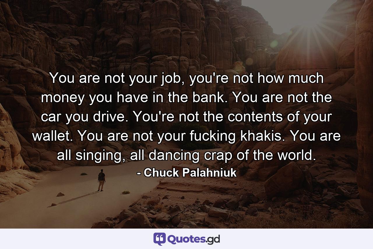 You are not your job, you're not how much money you have in the bank. You are not the car you drive. You're not the contents of your wallet. You are not your fucking khakis. You are all singing, all dancing crap of the world. - Quote by Chuck Palahniuk