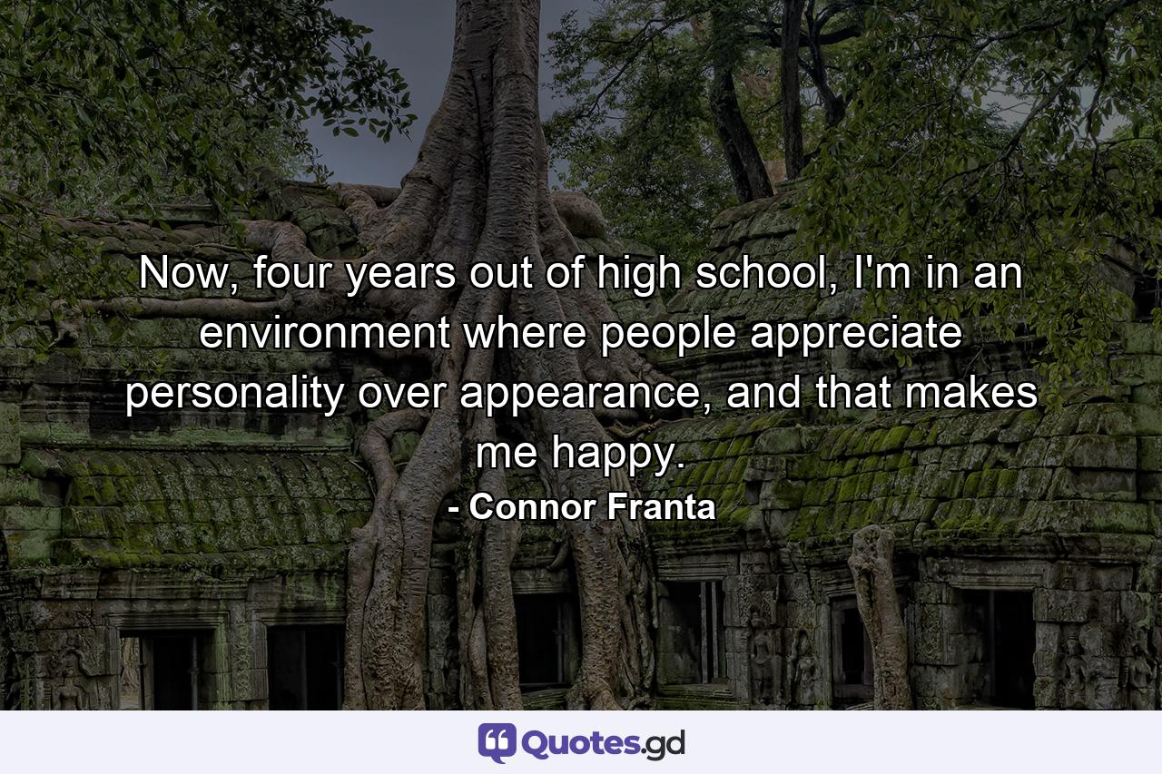 Now, four years out of high school, I'm in an environment where people appreciate personality over appearance, and that makes me happy. - Quote by Connor Franta