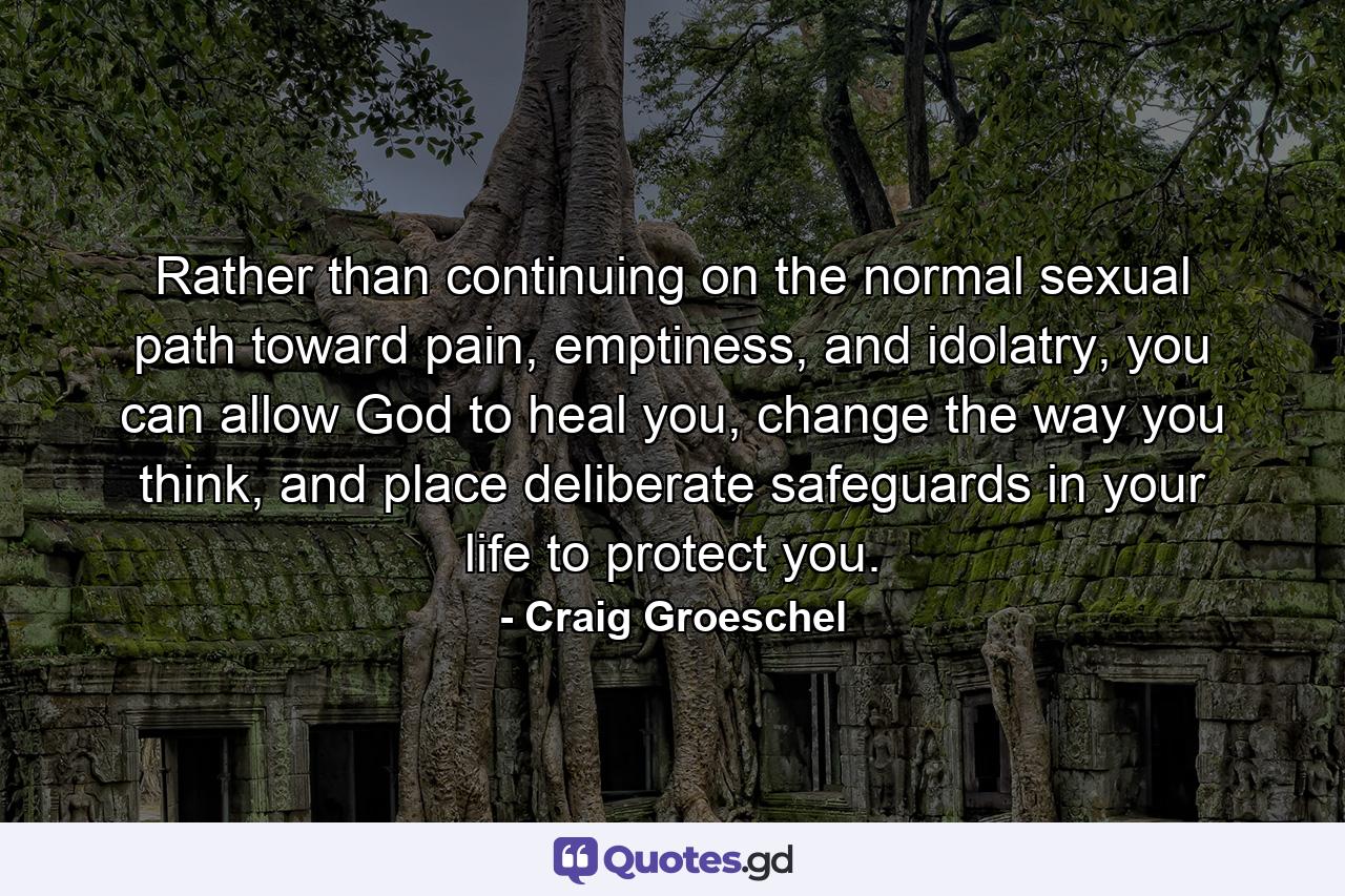 Rather than continuing on the normal sexual path toward pain, emptiness, and idolatry, you can allow God to heal you, change the way you think, and place deliberate safeguards in your life to protect you. - Quote by Craig Groeschel