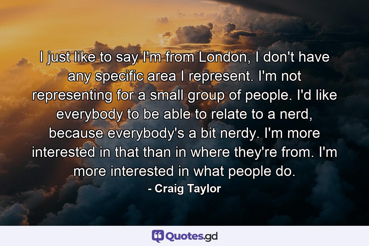 I just like to say I'm from London, I don't have any specific area I represent. I'm not representing for a small group of people. I'd like everybody to be able to relate to a nerd, because everybody's a bit nerdy. I'm more interested in that than in where they're from. I'm more interested in what people do. - Quote by Craig Taylor