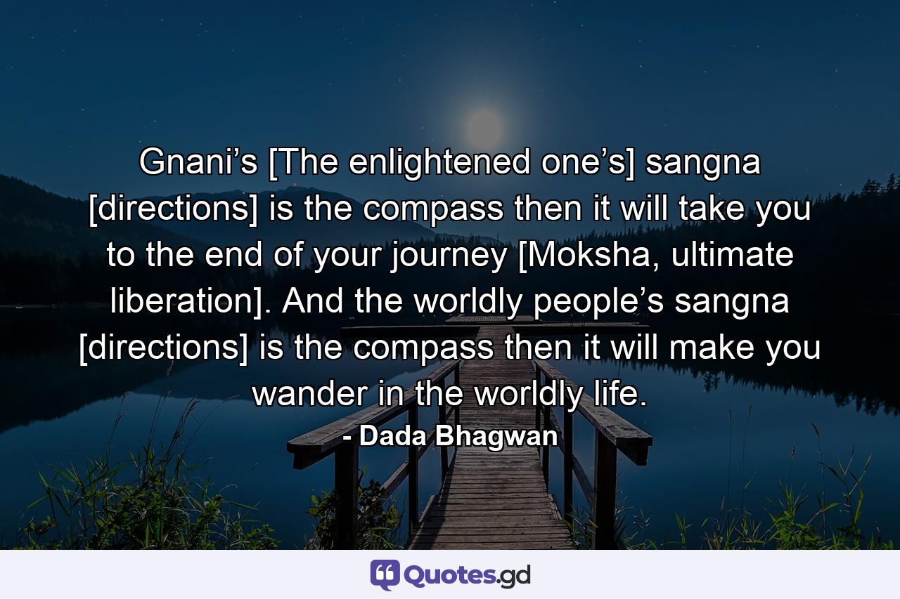 Gnani’s [The enlightened one’s] sangna [directions] is the compass then it will take you to the end of your journey [Moksha, ultimate liberation]. And the worldly people’s sangna [directions] is the compass then it will make you wander in the worldly life. - Quote by Dada Bhagwan