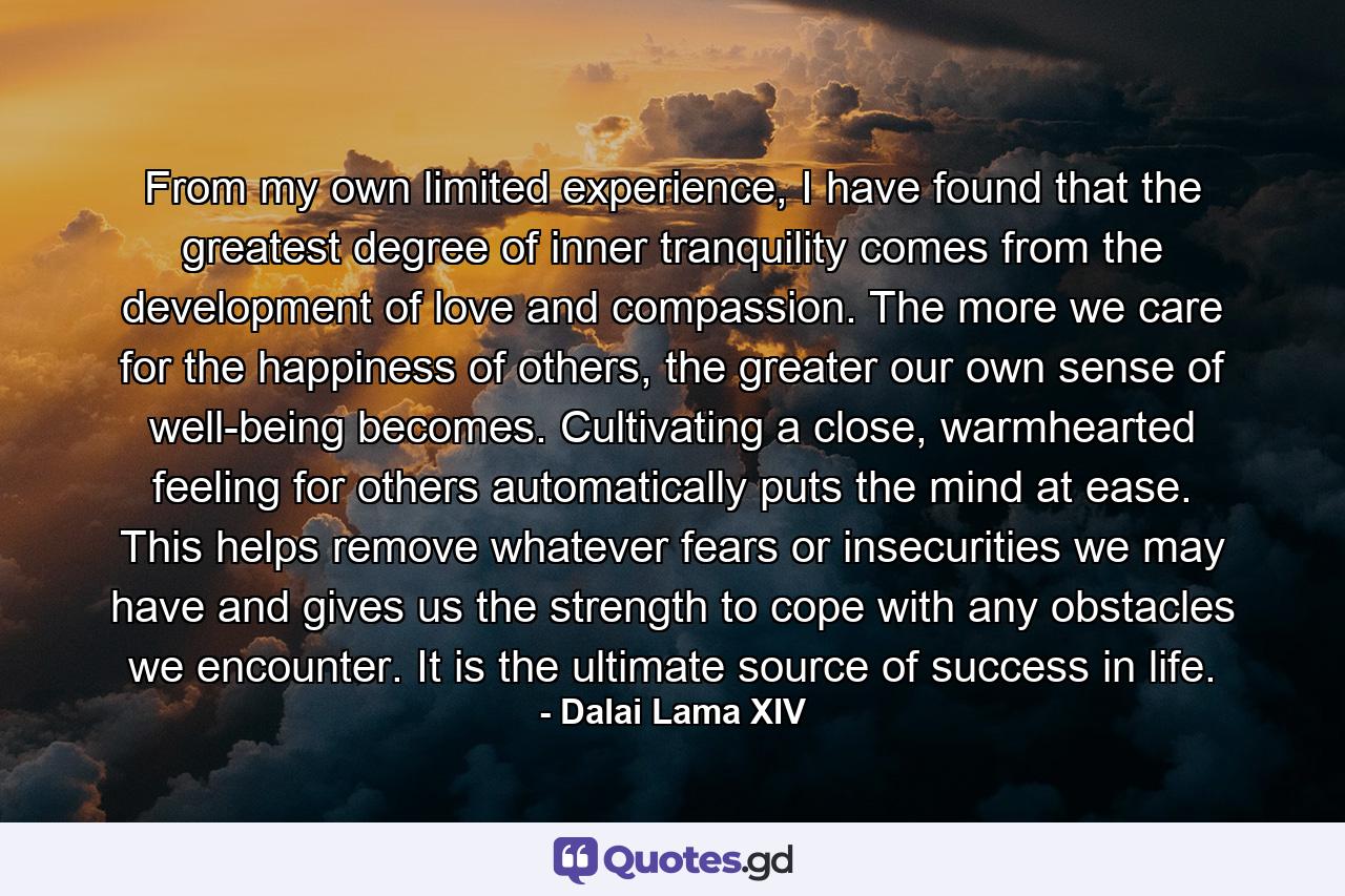 From my own limited experience, I have found that the greatest degree of inner tranquility comes from the development of love and compassion. The more we care for the happiness of others, the greater our own sense of well-being becomes. Cultivating a close, warmhearted feeling for others automatically puts the mind at ease. This helps remove whatever fears or insecurities we may have and gives us the strength to cope with any obstacles we encounter. It is the ultimate source of success in life. - Quote by Dalai Lama XIV