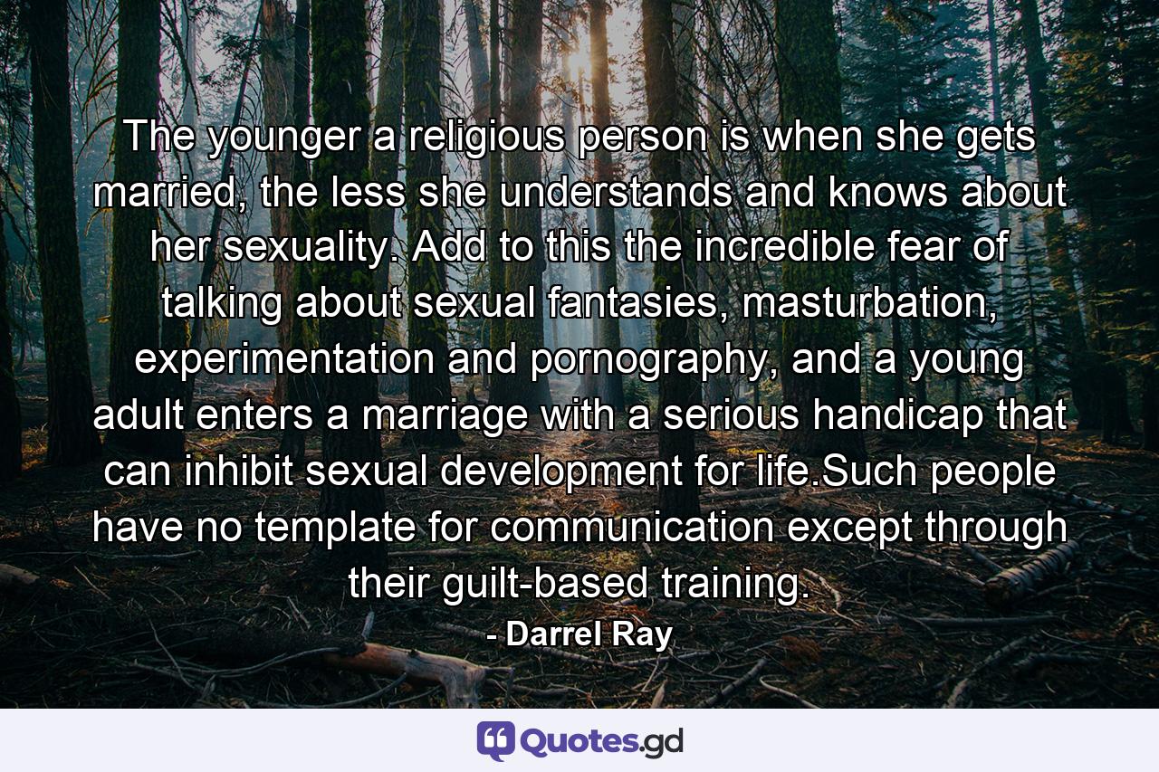 The younger a religious person is when she gets married, the less she understands and knows about her sexuality. Add to this the incredible fear of talking about sexual fantasies, masturbation, experimentation and pornography, and a young adult enters a marriage with a serious handicap that can inhibit sexual development for life.Such people have no template for communication except through their guilt-based training. - Quote by Darrel Ray