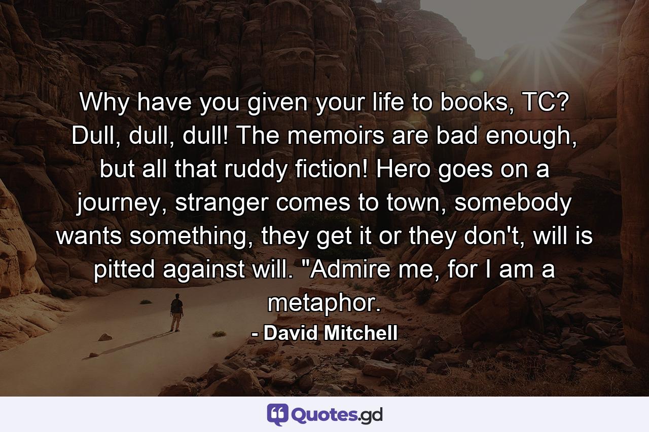 Why have you given your life to books, TC? Dull, dull, dull! The memoirs are bad enough, but all that ruddy fiction! Hero goes on a journey, stranger comes to town, somebody wants something, they get it or they don't, will is pitted against will. 