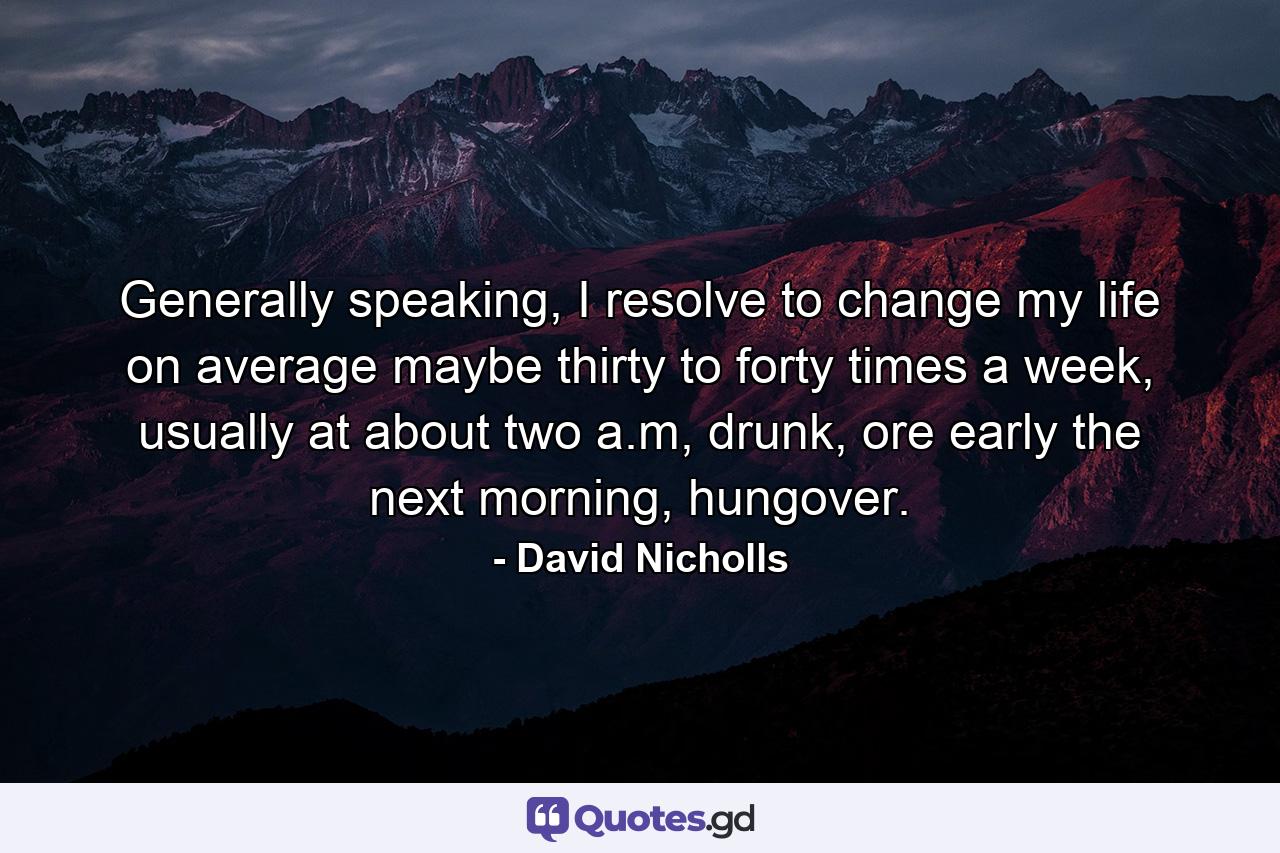 Generally speaking, I resolve to change my life on average maybe thirty to forty times a week, usually at about two a.m, drunk, ore early the next morning, hungover. - Quote by David Nicholls