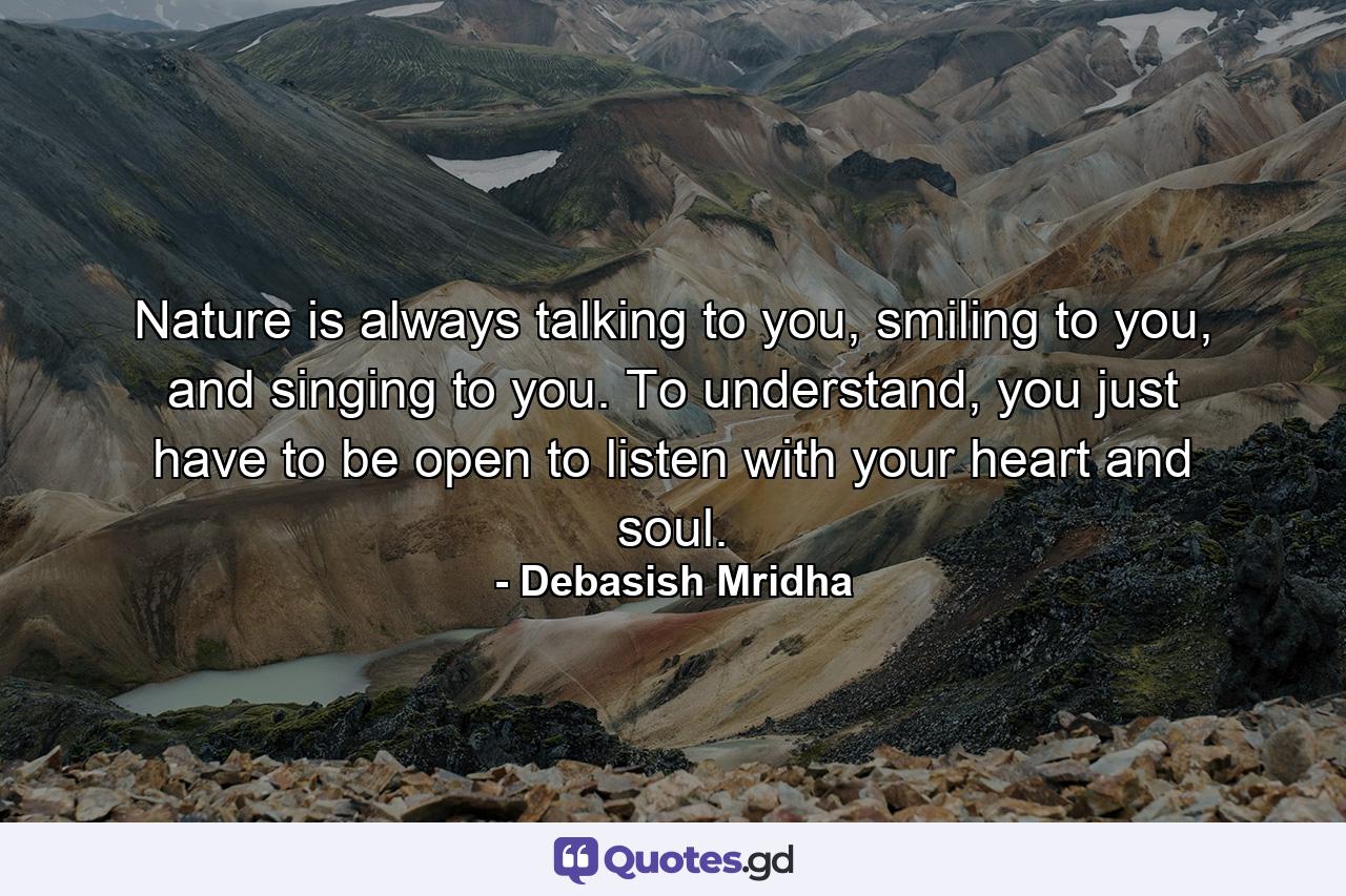 Nature is always talking to you, smiling to you, and singing to you. To understand, you just have to be open to listen with your heart and soul. - Quote by Debasish Mridha