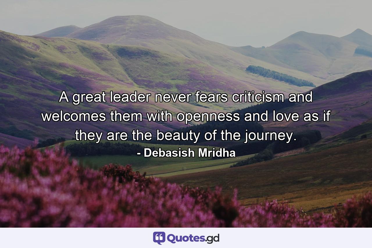 A great leader never fears criticism and welcomes them with openness and love as if they are the beauty of the journey. - Quote by Debasish Mridha