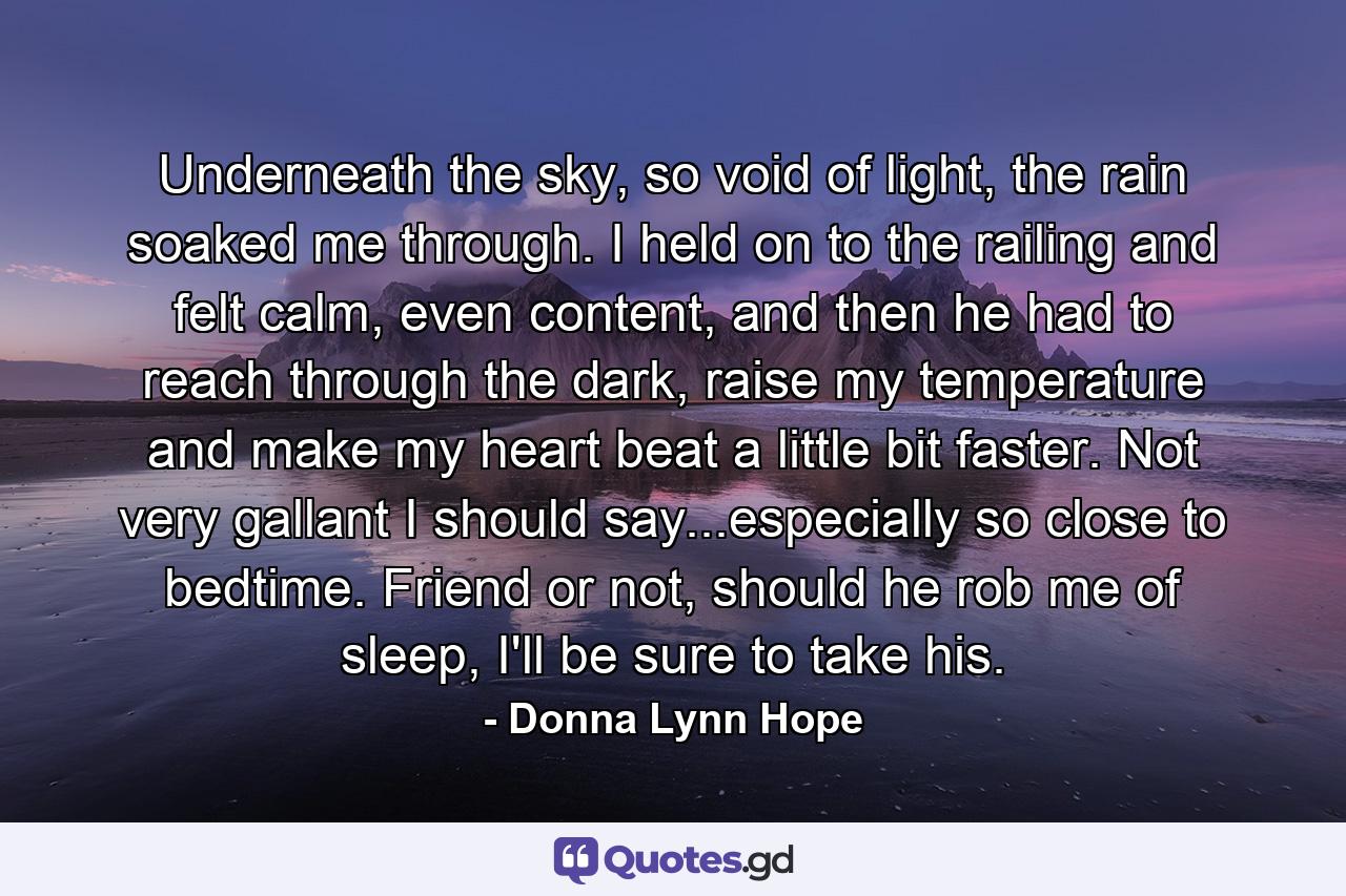 Underneath the sky, so void of light, the rain soaked me through. I held on to the railing and felt calm, even content, and then he had to reach through the dark, raise my temperature and make my heart beat a little bit faster. Not very gallant I should say...especially so close to bedtime. Friend or not, should he rob me of sleep, I'll be sure to take his. - Quote by Donna Lynn Hope