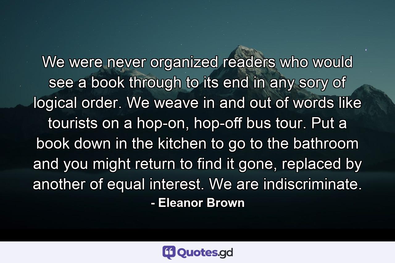 We were never organized readers who would see a book through to its end in any sory of logical order. We weave in and out of words like tourists on a hop-on, hop-off bus tour. Put a book down in the kitchen to go to the bathroom and you might return to find it gone, replaced by another of equal interest. We are indiscriminate. - Quote by Eleanor Brown
