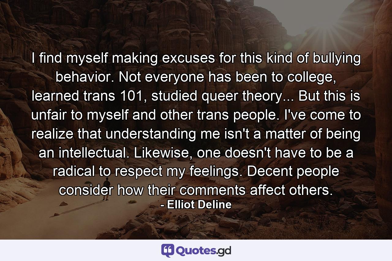 I find myself making excuses for this kind of bullying behavior. Not everyone has been to college, learned trans 101, studied queer theory... But this is unfair to myself and other trans people. I've come to realize that understanding me isn't a matter of being an intellectual. Likewise, one doesn't have to be a radical to respect my feelings. Decent people consider how their comments affect others. - Quote by Elliot Deline