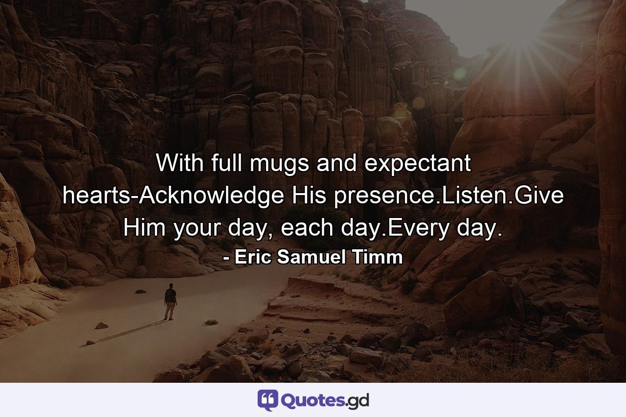 With full mugs and expectant hearts-Acknowledge His presence.Listen.Give Him your day, each day.Every day. - Quote by Eric Samuel Timm