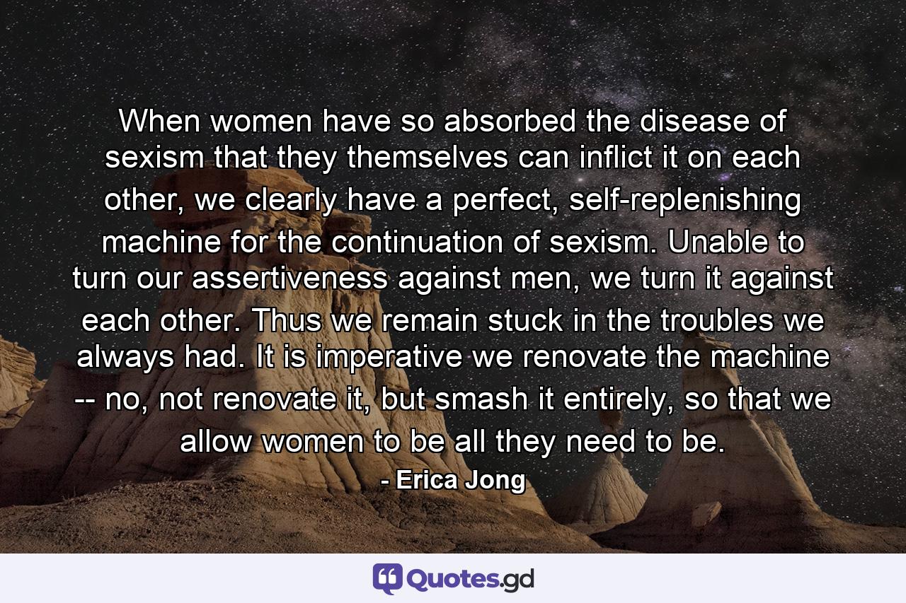 When women have so absorbed the disease of sexism that they themselves can inflict it on each other, we clearly have a perfect, self-replenishing machine for the continuation of sexism. Unable to turn our assertiveness against men, we turn it against each other. Thus we remain stuck in the troubles we always had. It is imperative we renovate the machine -- no, not renovate it, but smash it entirely, so that we allow women to be all they need to be. - Quote by Erica Jong