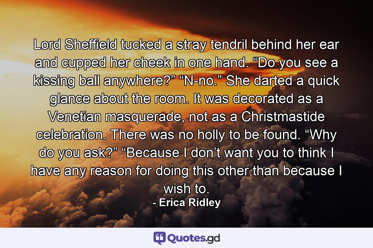 Lord Sheffield tucked a stray tendril behind her ear and cupped her cheek in one hand. “Do you see a kissing ball anywhere?” “N-no.” She darted a quick glance about the room. It was decorated as a Venetian masquerade, not as a Christmastide celebration. There was no holly to be found. “Why do you ask?” “Because I don’t want you to think I have any reason for doing this other than because I wish to. - Quote by Erica Ridley