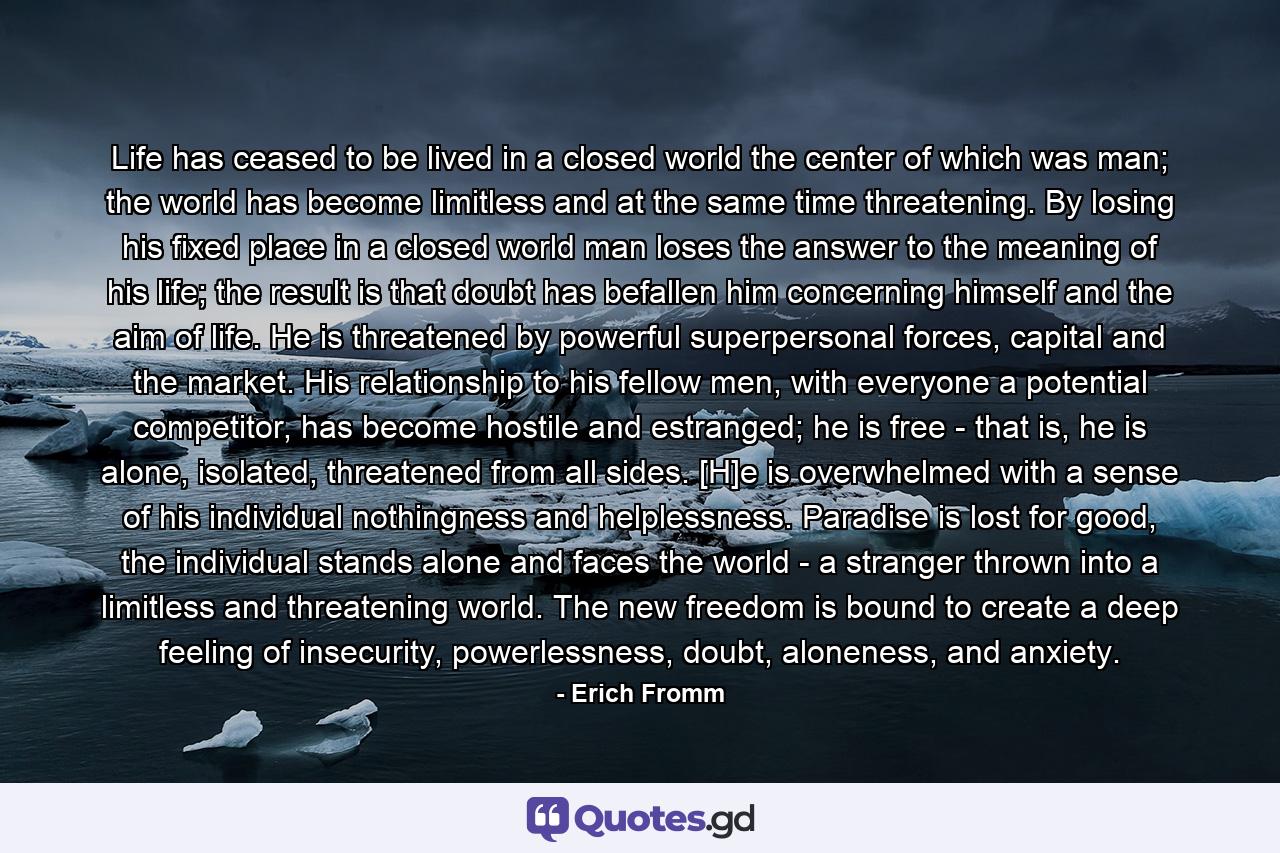 Life has ceased to be lived in a closed world the center of which was man; the world has become limitless and at the same time threatening. By losing his fixed place in a closed world man loses the answer to the meaning of his life; the result is that doubt has befallen him concerning himself and the aim of life. He is threatened by powerful superpersonal forces, capital and the market. His relationship to his fellow men, with everyone a potential competitor, has become hostile and estranged; he is free - that is, he is alone, isolated, threatened from all sides. [H]e is overwhelmed with a sense of his individual nothingness and helplessness. Paradise is lost for good, the individual stands alone and faces the world - a stranger thrown into a limitless and threatening world. The new freedom is bound to create a deep feeling of insecurity, powerlessness, doubt, aloneness, and anxiety. - Quote by Erich Fromm