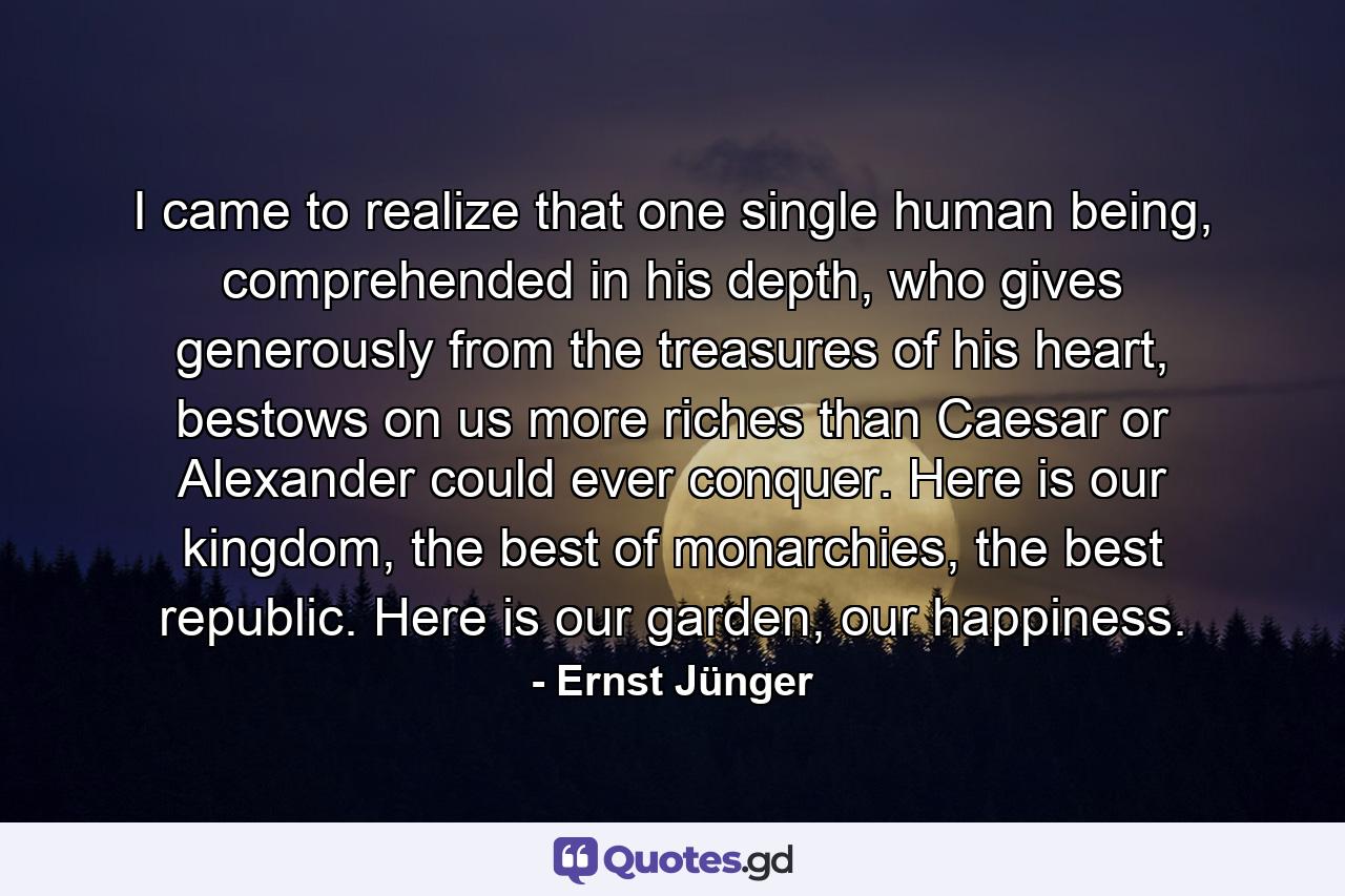 I came to realize that one single human being, comprehended in his depth, who gives generously from the treasures of his heart, bestows on us more riches than Caesar or Alexander could ever conquer. Here is our kingdom, the best of monarchies, the best republic. Here is our garden, our happiness. - Quote by Ernst Jünger